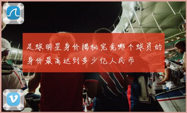 足球明星身价揭秘究竟哪个球员的身价最高达到多少亿人民币
