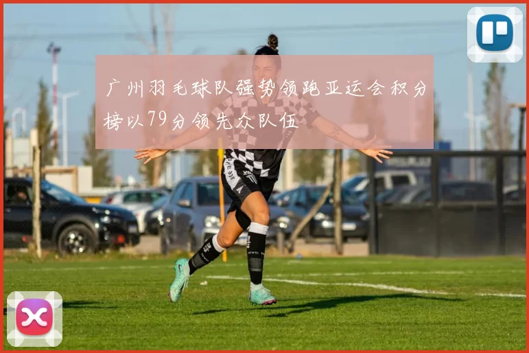 广州羽毛球队强势领跑亚运会积分榜以79分领先众队伍
