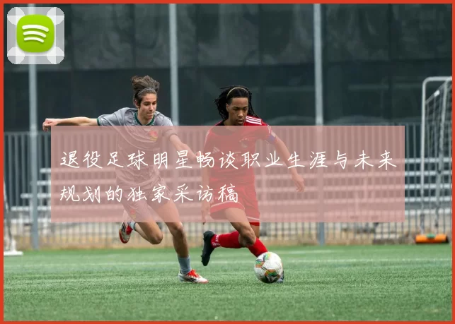 退役足球明星畅谈职业生涯与未来规划的独家采访稿