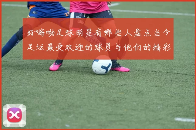好嗨呦足球明星有哪些人盘点当今足坛最受欢迎的球员与他们的精彩瞬间