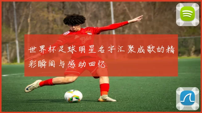 世界杯足球明星名字汇聚成歌的精彩瞬间与感动回忆