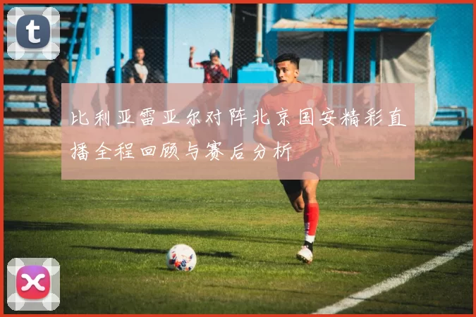 比利亚雷亚尔对阵北京国安精彩直播全程回顾与赛后分析