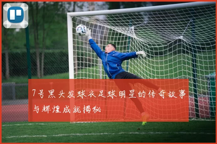 7号黑头发球衣足球明星的传奇故事与辉煌成就揭秘