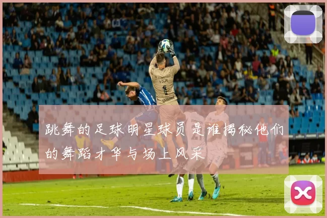跳舞的足球明星球员是谁揭秘他们的舞蹈才华与场上风采