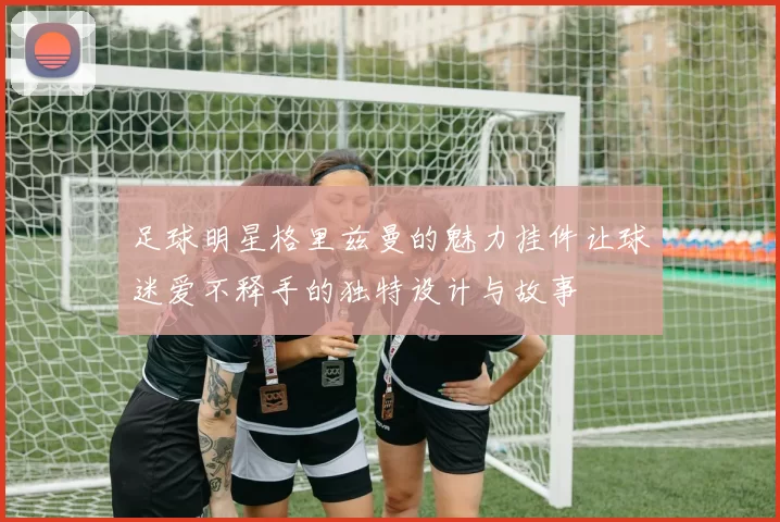 足球明星格里兹曼的魅力挂件让球迷爱不释手的独特设计与故事