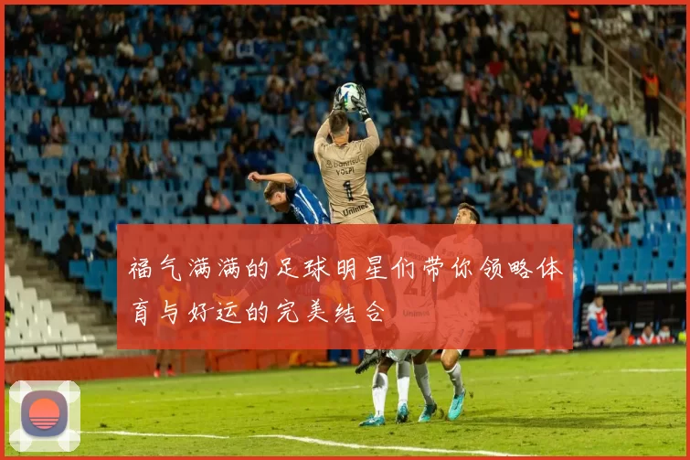 福气满满的足球明星们带你领略体育与好运的完美结合