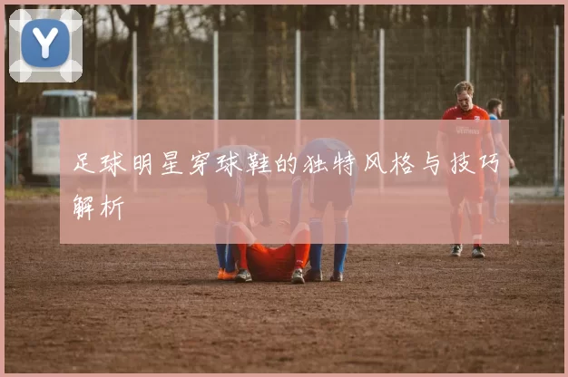 足球明星穿球鞋的独特风格与技巧解析