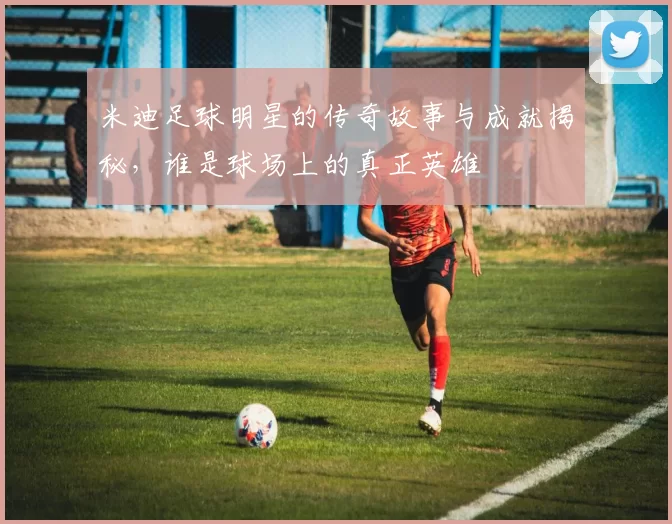 米迪足球明星的传奇故事与成就揭秘，谁是球场上的真正英雄