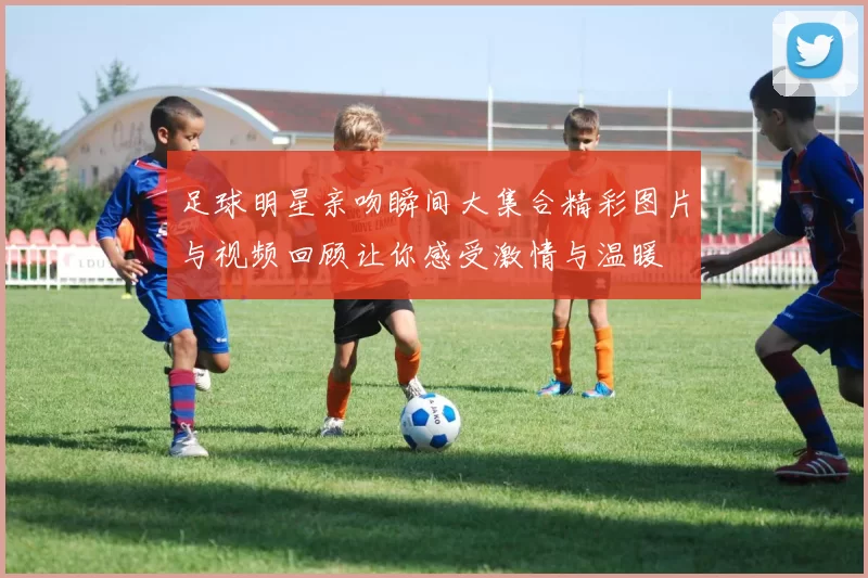 足球明星亲吻瞬间大集合精彩图片与视频回顾让你感受激情与温暖