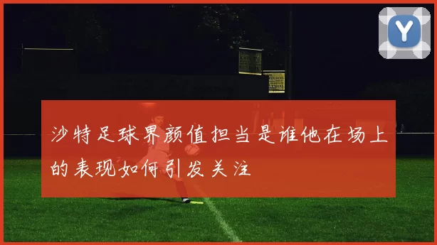 沙特足球界颜值担当是谁他在场上的表现如何引发关注