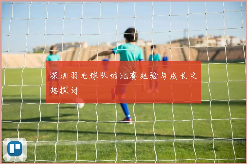 深圳羽毛球队的比赛经验与成长之路探讨