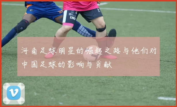 河南足球明星的崛起之路与他们对中国足球的影响与贡献