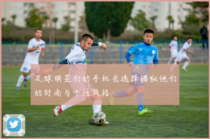 足球明星们的手机壳选择揭秘他们的时尚与个性风格