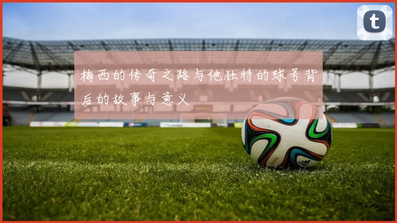 梅西的传奇之路与他独特的球号背后的故事与意义