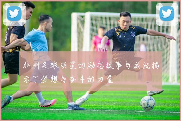 非洲足球明星的励志故事与成就揭示了梦想与奋斗的力量
