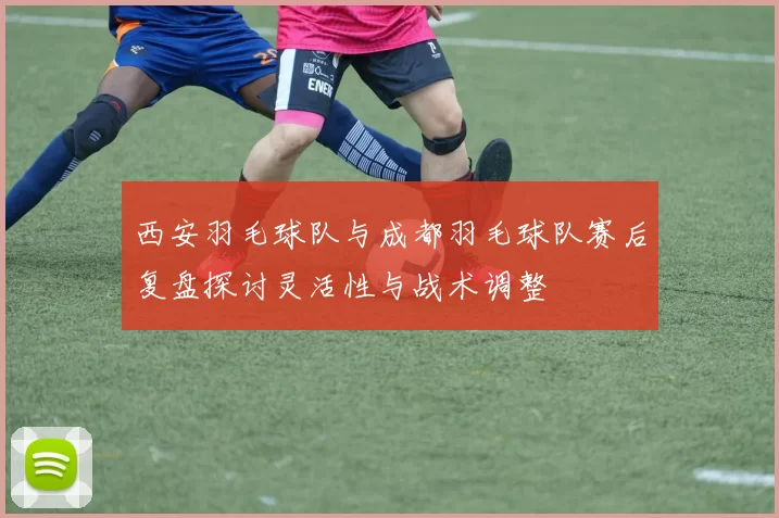 西安羽毛球队与成都羽毛球队赛后复盘探讨灵活性与战术调整