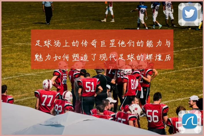 足球场上的传奇巨星他们的能力与魅力如何塑造了现代足球的辉煌历史