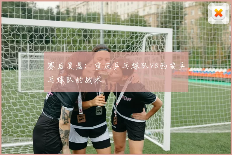 赛后复盘：重庆乒乓球队vs西安乒乓球队的战术