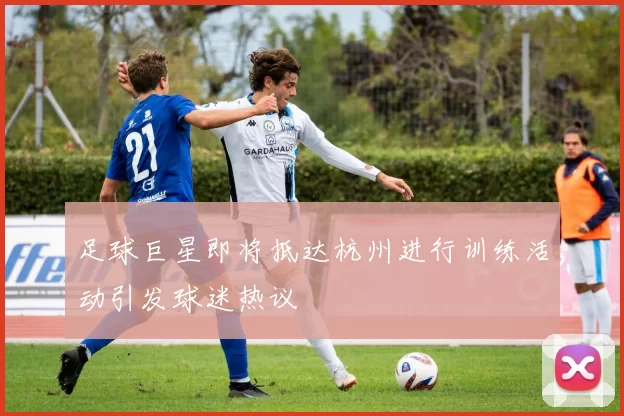 足球巨星即将抵达杭州进行训练活动引发球迷热议