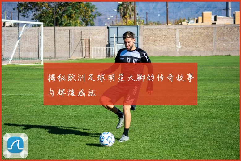 揭秘欧洲足球明星大脚的传奇故事与辉煌成就