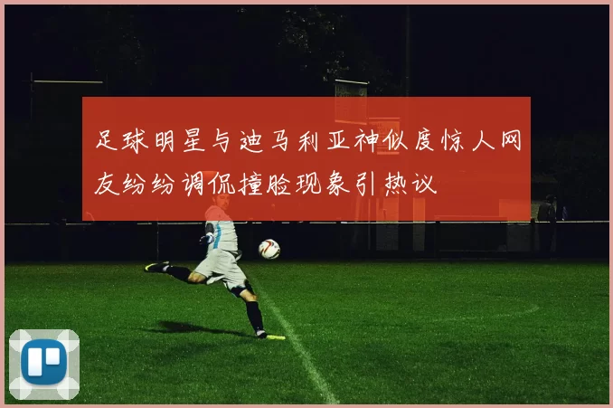 足球明星与迪马利亚神似度惊人网友纷纷调侃撞脸现象引热议