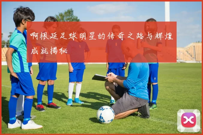 啊根延足球明星的传奇之路与辉煌成就揭秘