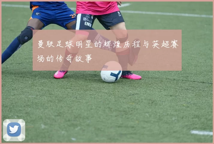 曼联足球明星的辉煌历程与英超赛场的传奇故事