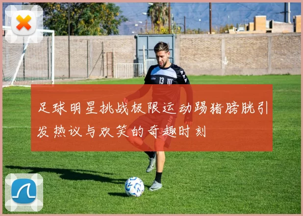 足球明星挑战极限运动踢猪膀胱引发热议与欢笑的奇趣时刻