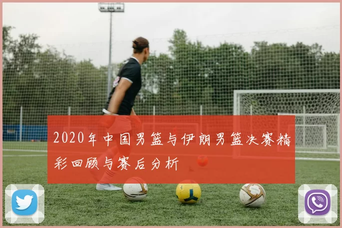 2020年中国男篮与伊朗男篮决赛精彩回顾与赛后分析