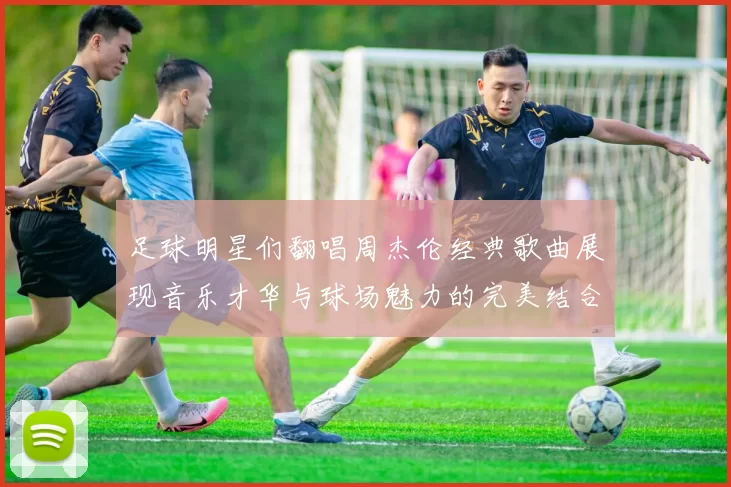 足球明星们翻唱周杰伦经典歌曲展现音乐才华与球场魅力的完美结合