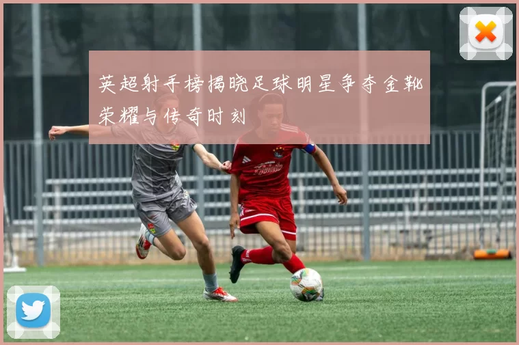 英超射手榜揭晓足球明星争夺金靴荣耀与传奇时刻