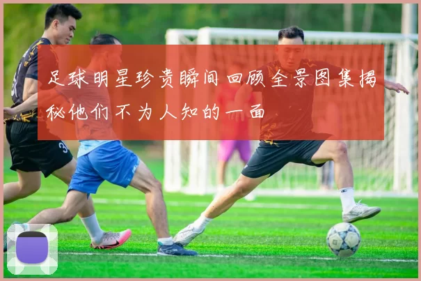足球明星珍贵瞬间回顾全景图集揭秘他们不为人知的一面