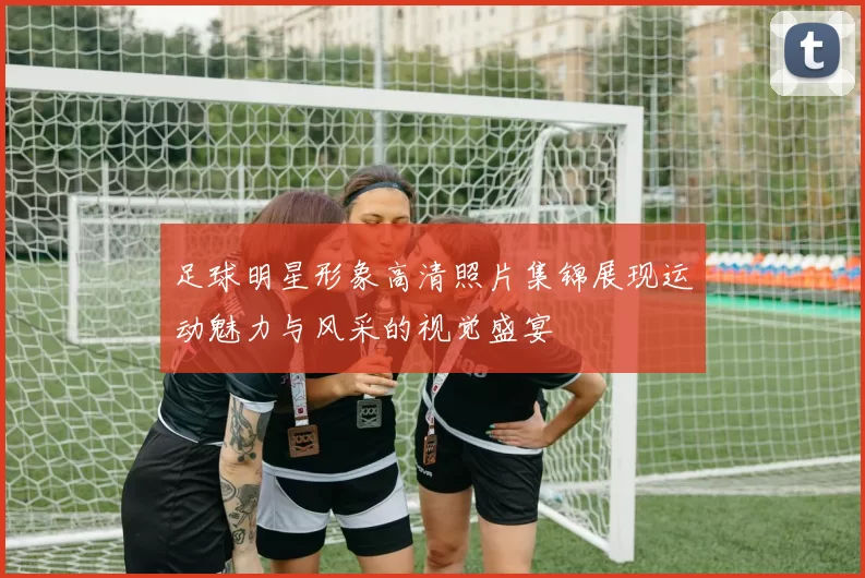 足球明星形象高清照片集锦展现运动魅力与风采的视觉盛宴
