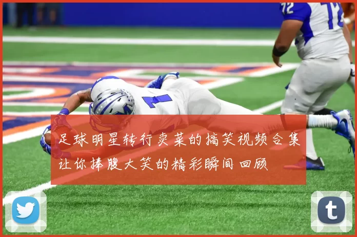 足球明星转行卖菜的搞笑视频合集让你捧腹大笑的精彩瞬间回顾