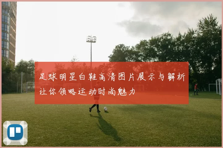 足球明星白鞋高清图片展示与解析让你领略运动时尚魅力