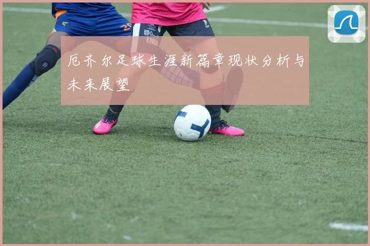 厄齐尔足球生涯新篇章现状分析与未来展望