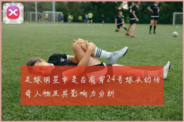 足球明星中是否有穿24号球衣的传奇人物及其影响力分析