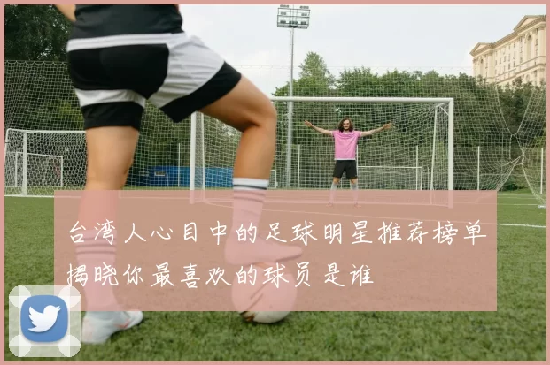 台湾人心目中的足球明星推荐榜单揭晓你最喜欢的球员是谁