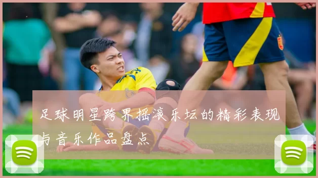 足球明星跨界摇滚乐坛的精彩表现与音乐作品盘点
