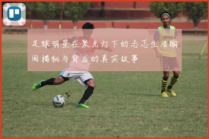 足球明星在聚光灯下的忐忑生活瞬间揭秘与背后的真实故事