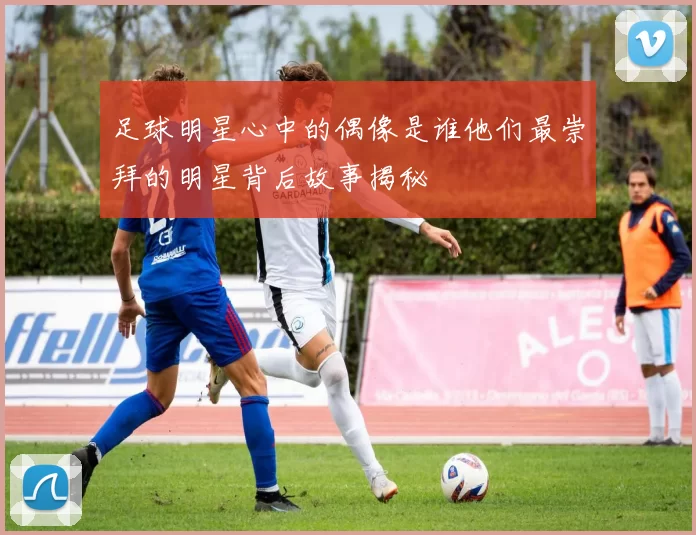 足球明星心中的偶像是谁他们最崇拜的明星背后故事揭秘