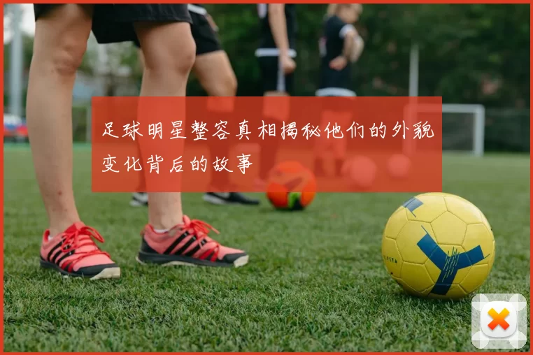 足球明星整容真相揭秘他们的外貌变化背后的故事