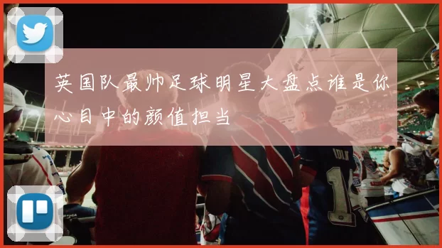 英国队最帅足球明星大盘点谁是你心目中的颜值担当