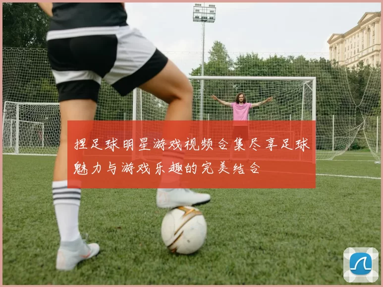 捏足球明星游戏视频合集尽享足球魅力与游戏乐趣的完美结合