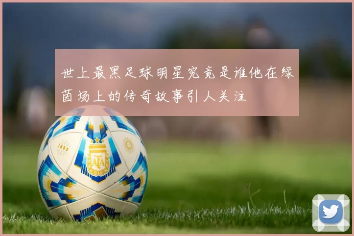 世上最黑足球明星究竟是谁他在绿茵场上的传奇故事引人关注
