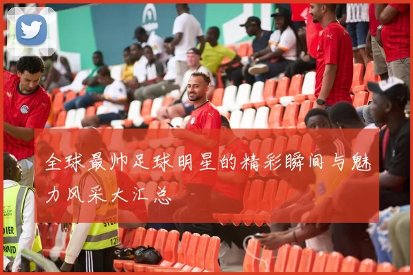 全球最帅足球明星的精彩瞬间与魅力风采大汇总