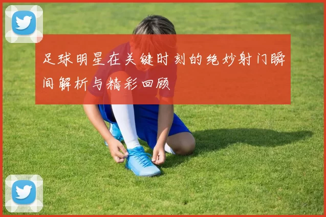 足球明星在关键时刻的绝妙射门瞬间解析与精彩回顾
