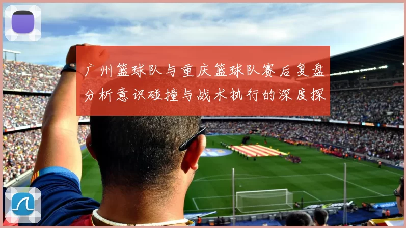 广州篮球队与重庆篮球队赛后复盘分析意识碰撞与战术执行的深度探讨