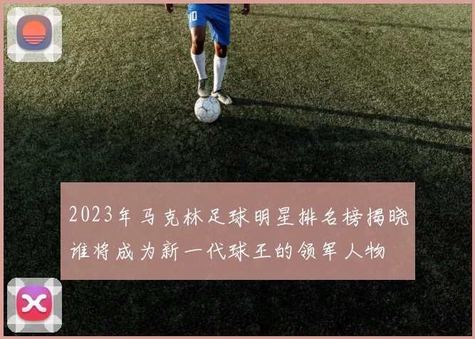 2023年马克林足球明星排名榜揭晓谁将成为新一代球王的领军人物