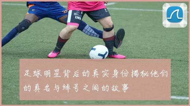 足球明星背后的真实身份揭秘他们的真名与绰号之间的故事